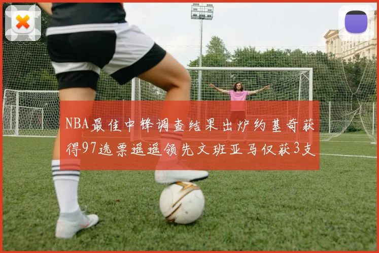 NBA最佳中锋调查结果出炉约基奇获得97选票遥遥领先文班亚马仅获3支持