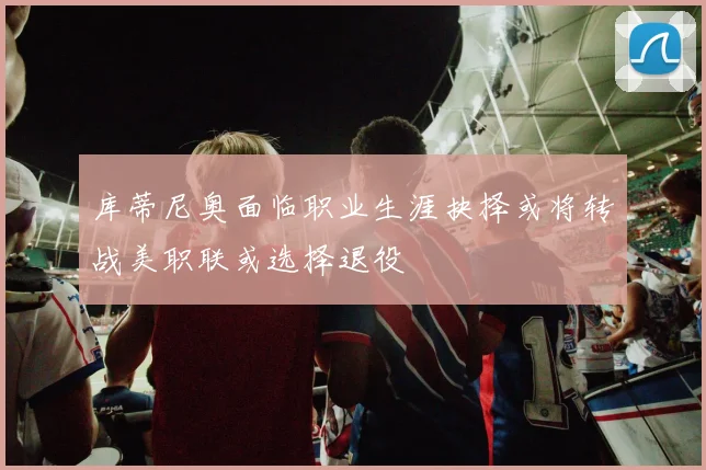 库蒂尼奥面临职业生涯抉择或将转战美职联或选择退役