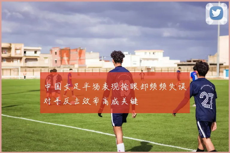 中国女足半场表现抢眼却频频失误对手反击效率高成关键
