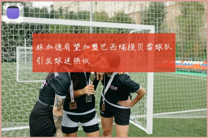 林加德有望加盟巴西瑞模贝雷球队引发球迷热议