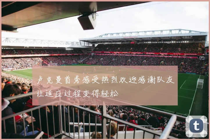 卢克曼首秀感受热烈欢迎感谢队友让适应过程变得轻松