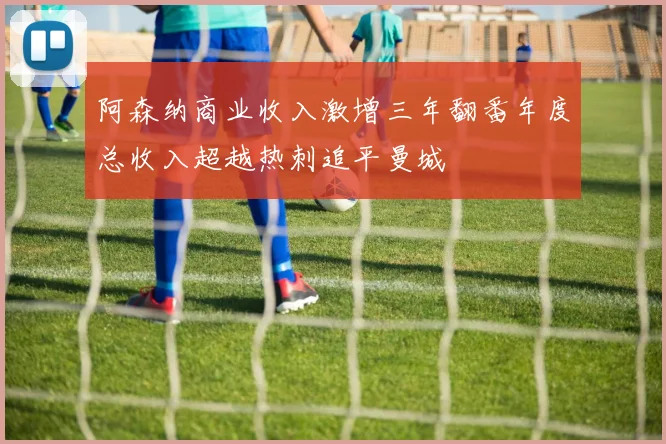 阿森纳商业收入激增三年翻番年度总收入超越热刺追平曼城