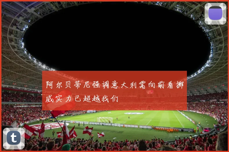 阿尔贝蒂尼强调意大利需向前看挪威实力已超越我们