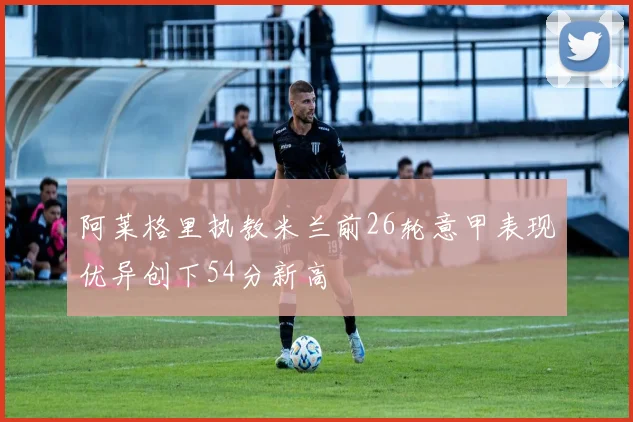 阿莱格里执教米兰前26轮意甲表现优异创下54分新高