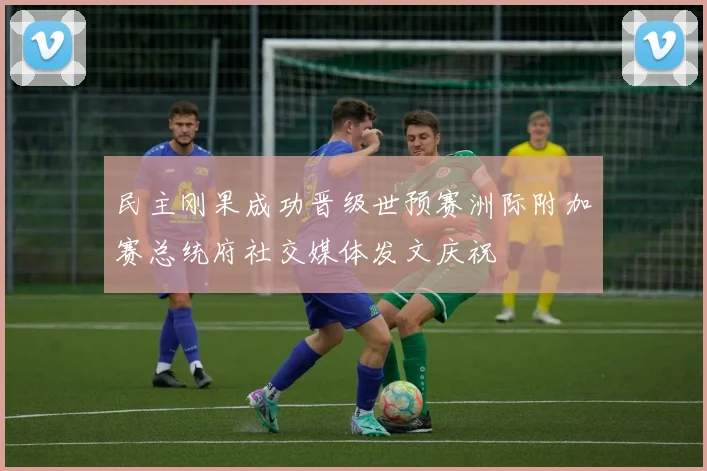 民主刚果成功晋级世预赛洲际附加赛总统府社交媒体发文庆祝