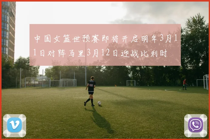 中国女篮世预赛即将开启明年3月11日对阵马里3月12日迎战比利时