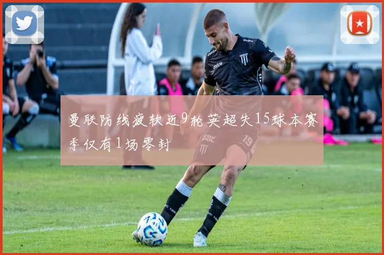 曼联防线疲软近9轮英超失15球本赛季仅有1场零封