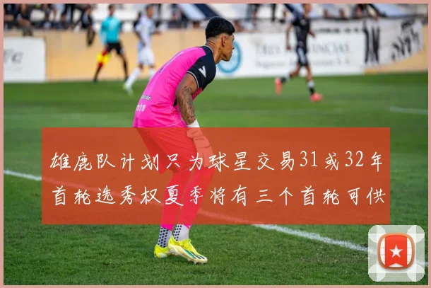 雄鹿队计划只为球星交易31或32年首轮选秀权夏季将有三个首轮可供交易