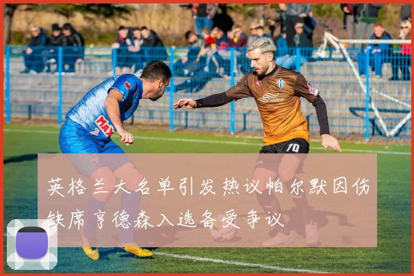 英格兰大名单引发热议帕尔默因伤缺席亨德森入选备受争议