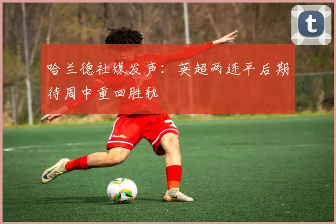 哈兰德社媒发声：英超两连平后期待周中重回胜轨