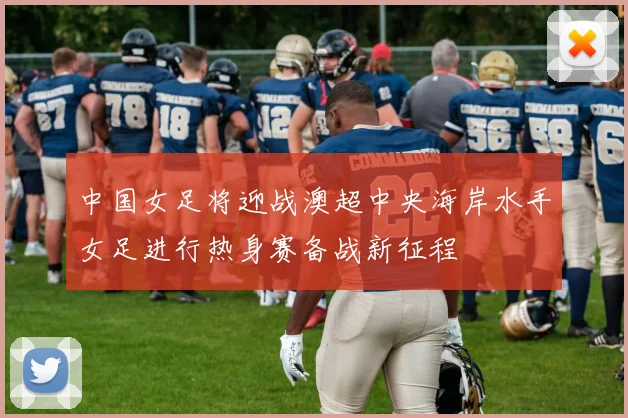 中国女足将迎战澳超中央海岸水手女足进行热身赛备战新征程